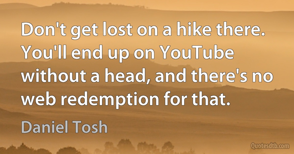 Don't get lost on a hike there. You'll end up on YouTube without a head, and there's no web redemption for that. (Daniel Tosh)