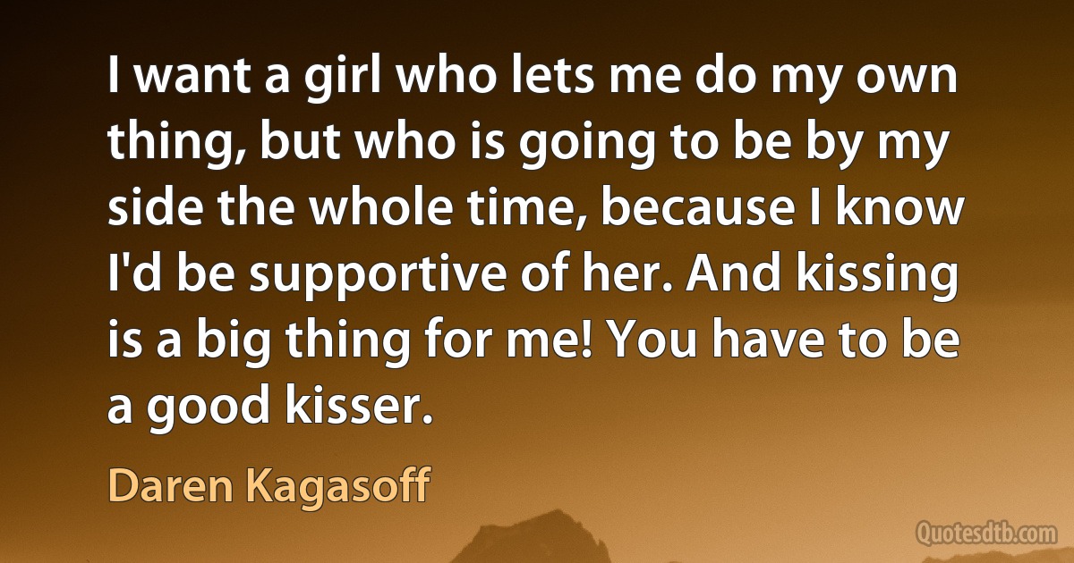 I want a girl who lets me do my own thing, but who is going to be by my side the whole time, because I know I'd be supportive of her. And kissing is a big thing for me! You have to be a good kisser. (Daren Kagasoff)