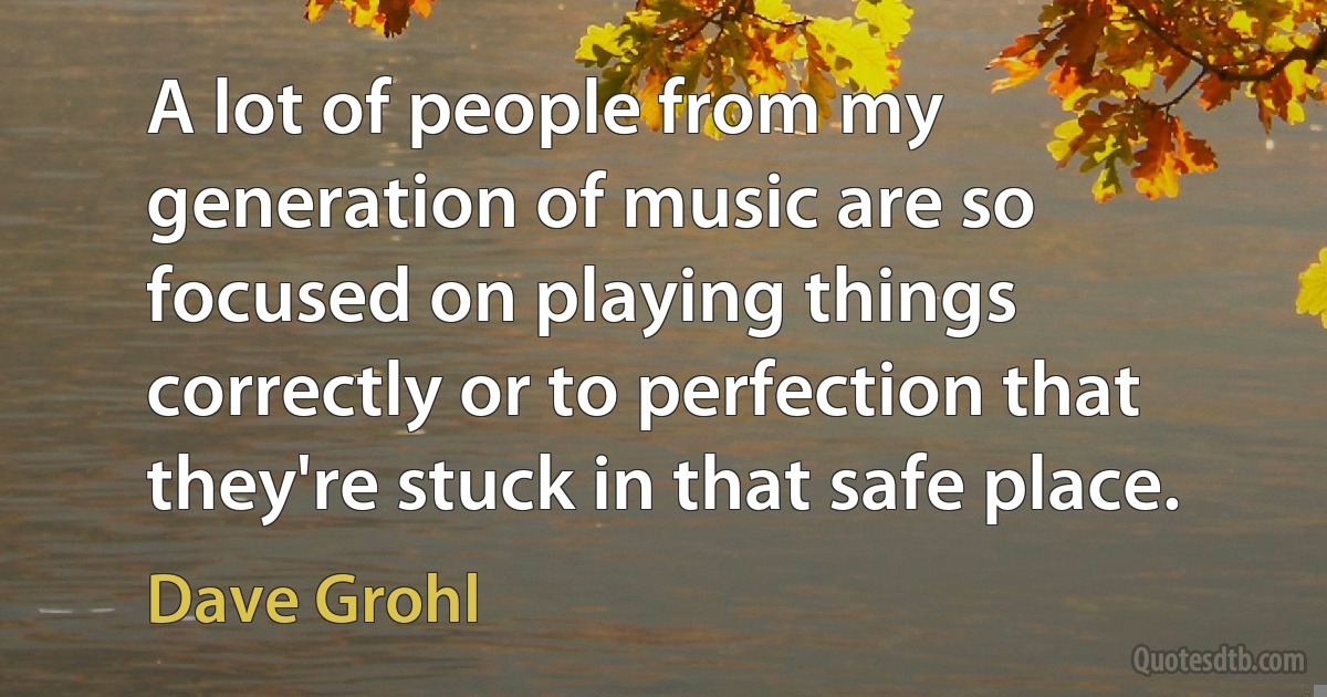 A lot of people from my generation of music are so focused on playing things correctly or to perfection that they're stuck in that safe place. (Dave Grohl)