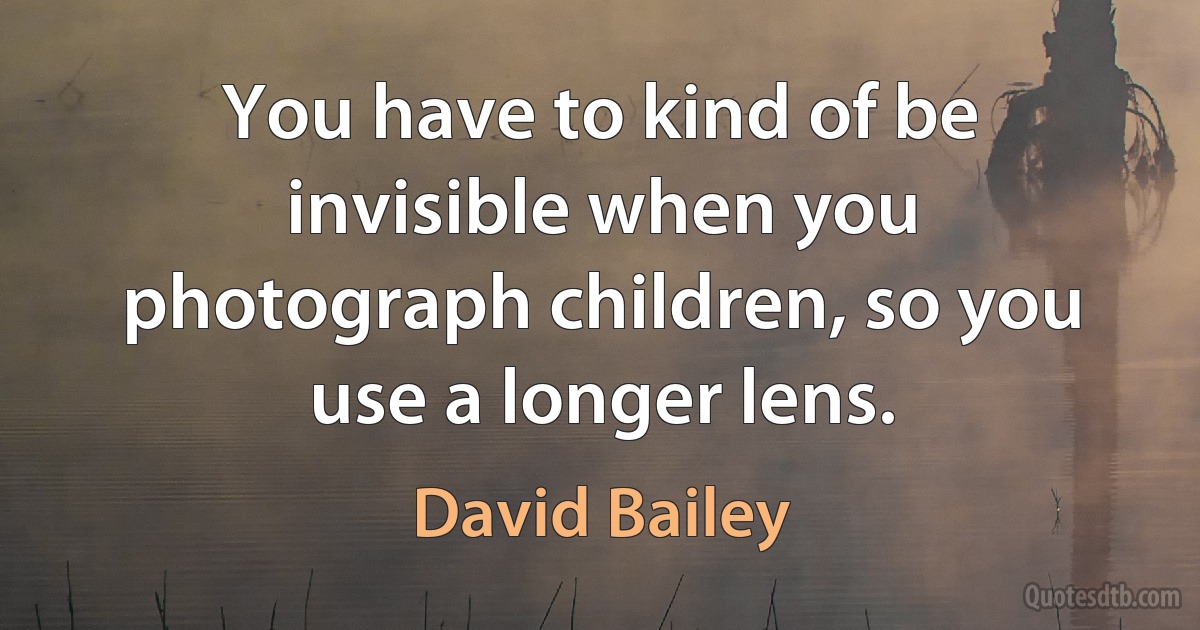 You have to kind of be invisible when you photograph children, so you use a longer lens. (David Bailey)