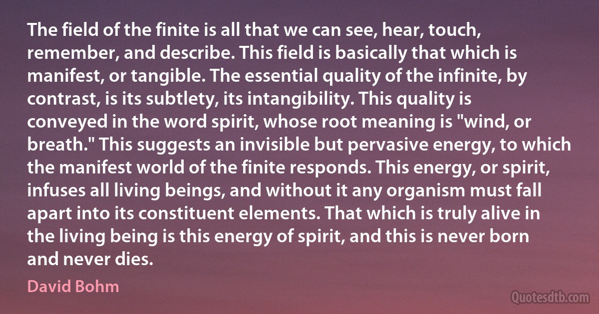 The field of the finite is all that we can see, hear, touch, remember, and describe. This field is basically that which is manifest, or tangible. The essential quality of the infinite, by contrast, is its subtlety, its intangibility. This quality is conveyed in the word spirit, whose root meaning is "wind, or breath." This suggests an invisible but pervasive energy, to which the manifest world of the finite responds. This energy, or spirit, infuses all living beings, and without it any organism must fall apart into its constituent elements. That which is truly alive in the living being is this energy of spirit, and this is never born and never dies. (David Bohm)