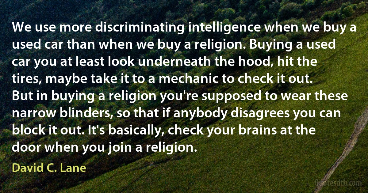 We use more discriminating intelligence when we buy a used car than when we buy a religion. Buying a used car you at least look underneath the hood, hit the tires, maybe take it to a mechanic to check it out. But in buying a religion you're supposed to wear these narrow blinders, so that if anybody disagrees you can block it out. It's basically, check your brains at the door when you join a religion. (David C. Lane)