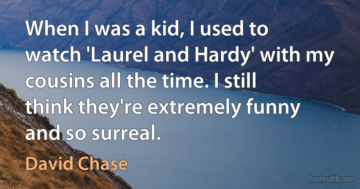 When I was a kid, I used to watch 'Laurel and Hardy' with my cousins all the time. I still think they're extremely funny and so surreal. (David Chase)