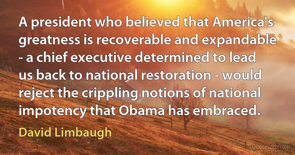 A president who believed that America's greatness is recoverable and expandable - a chief executive determined to lead us back to national restoration - would reject the crippling notions of national impotency that Obama has embraced. (David Limbaugh)