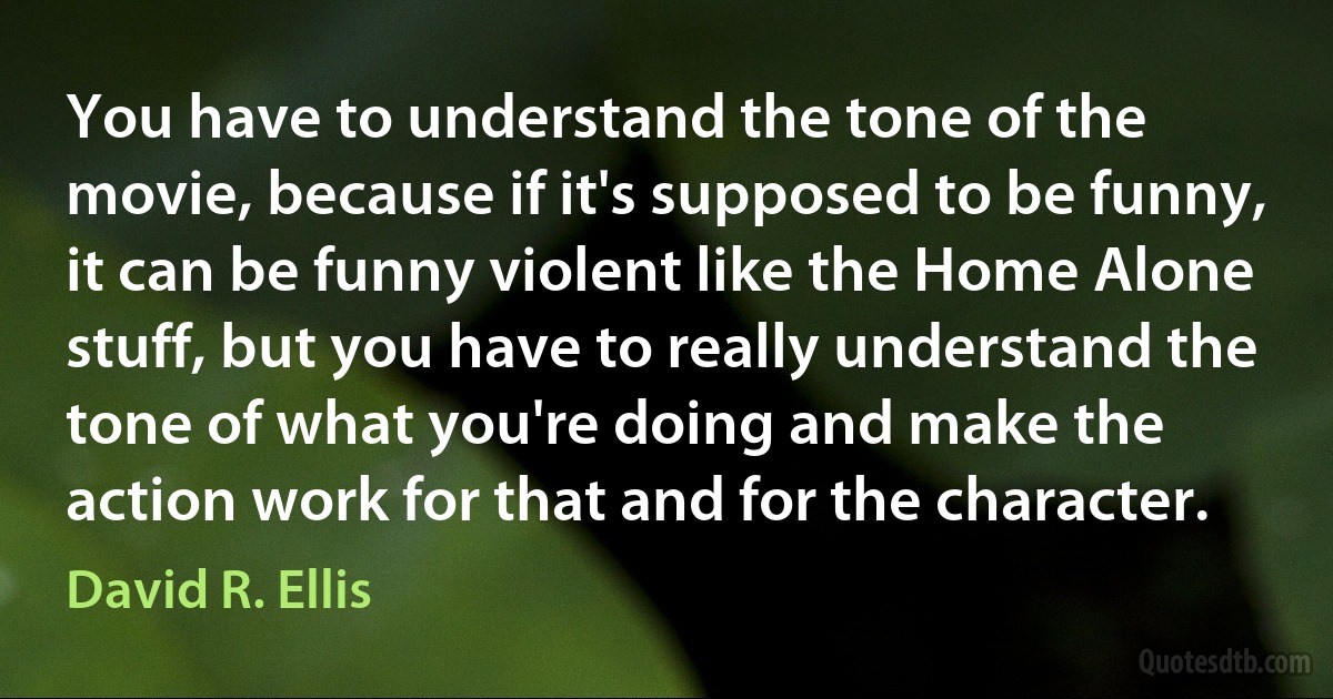 You have to understand the tone of the movie, because if it's supposed to be funny, it can be funny violent like the Home Alone stuff, but you have to really understand the tone of what you're doing and make the action work for that and for the character. (David R. Ellis)