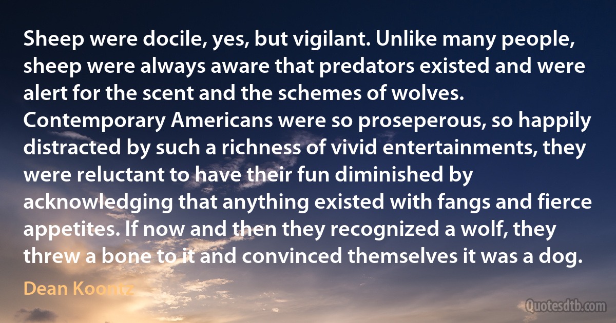 Sheep were docile, yes, but vigilant. Unlike many people, sheep were always aware that predators existed and were alert for the scent and the schemes of wolves.
Contemporary Americans were so proseperous, so happily distracted by such a richness of vivid entertainments, they were reluctant to have their fun diminished by acknowledging that anything existed with fangs and fierce appetites. If now and then they recognized a wolf, they threw a bone to it and convinced themselves it was a dog. (Dean Koontz)