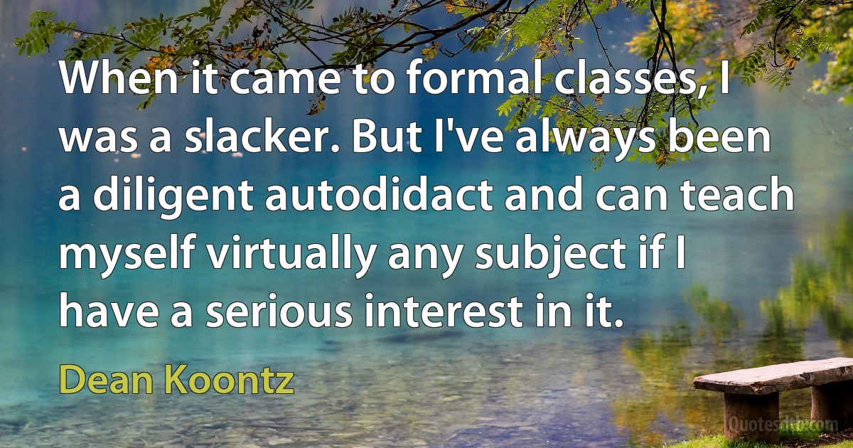 When it came to formal classes, I was a slacker. But I've always been a diligent autodidact and can teach myself virtually any subject if I have a serious interest in it. (Dean Koontz)