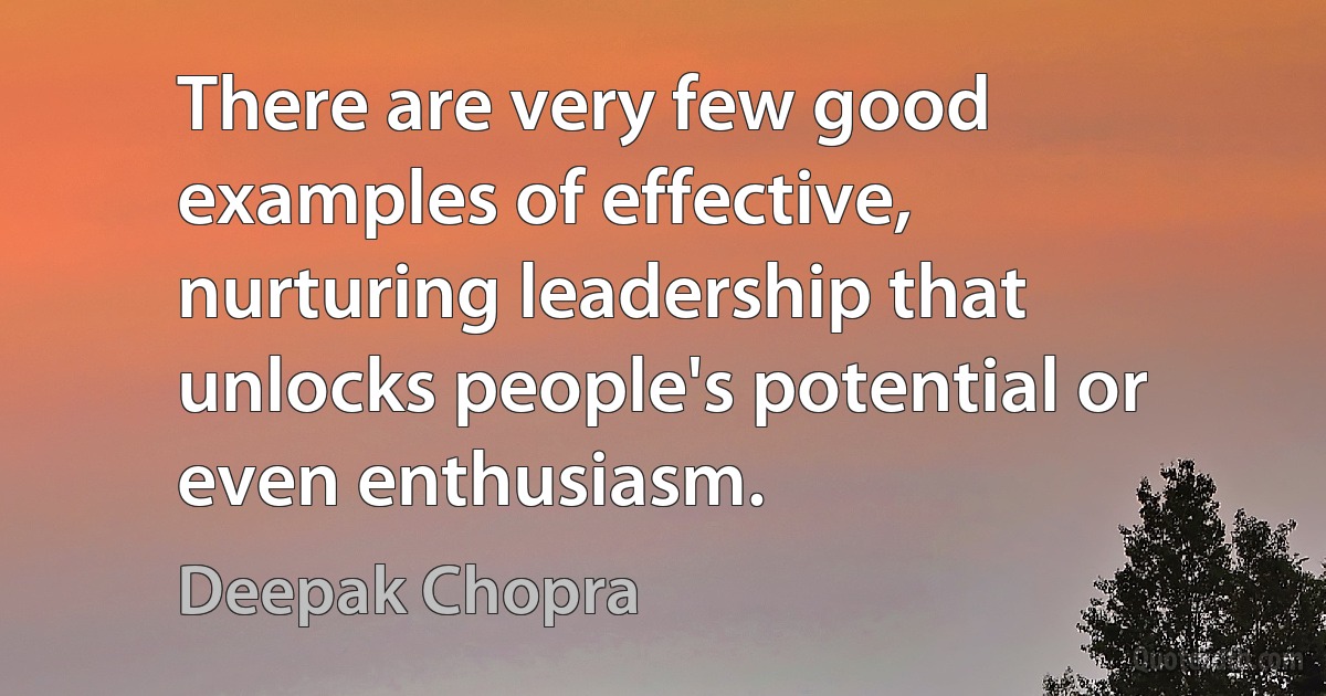 There are very few good examples of effective, nurturing leadership that unlocks people's potential or even enthusiasm. (Deepak Chopra)