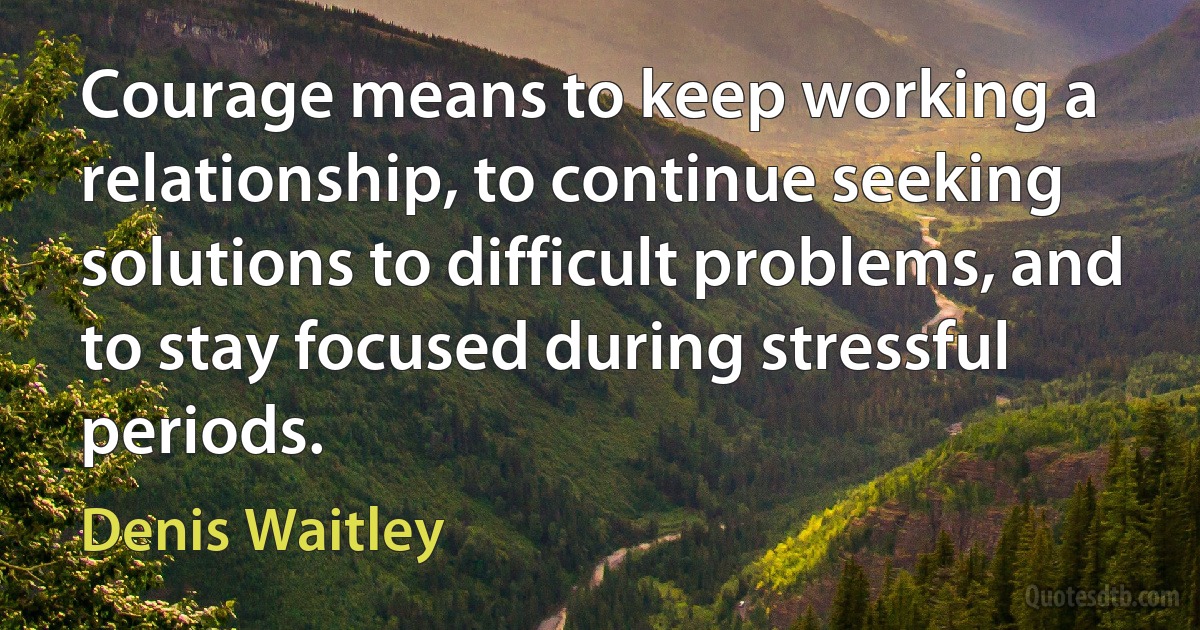 Courage means to keep working a relationship, to continue seeking solutions to difficult problems, and to stay focused during stressful periods. (Denis Waitley)