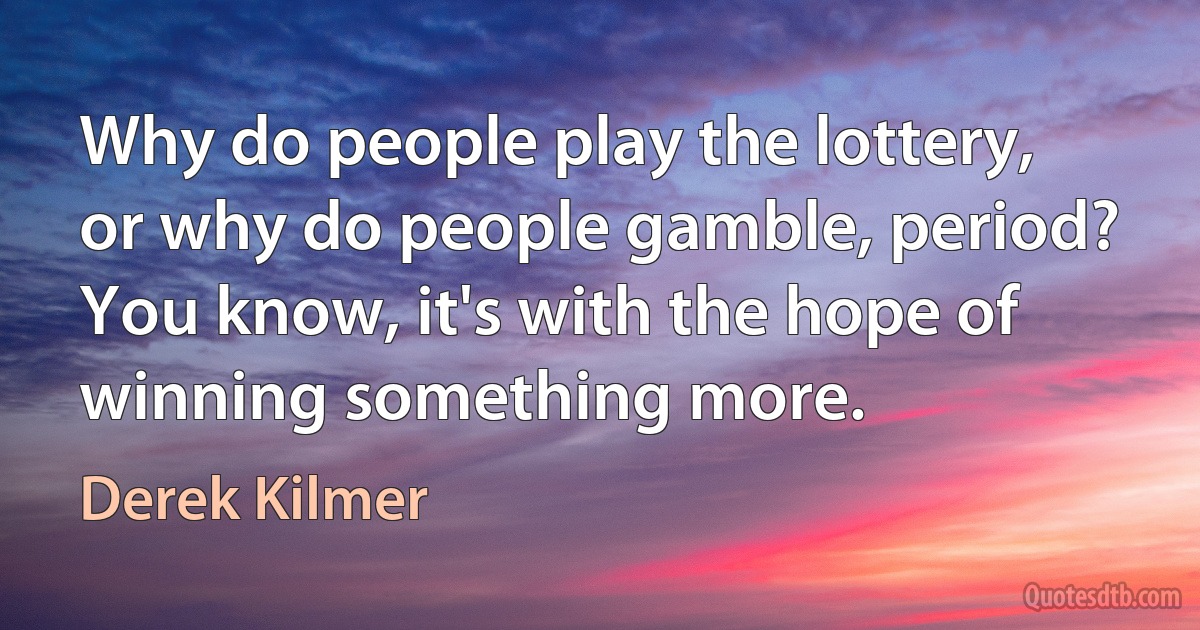 Why do people play the lottery, or why do people gamble, period? You know, it's with the hope of winning something more. (Derek Kilmer)