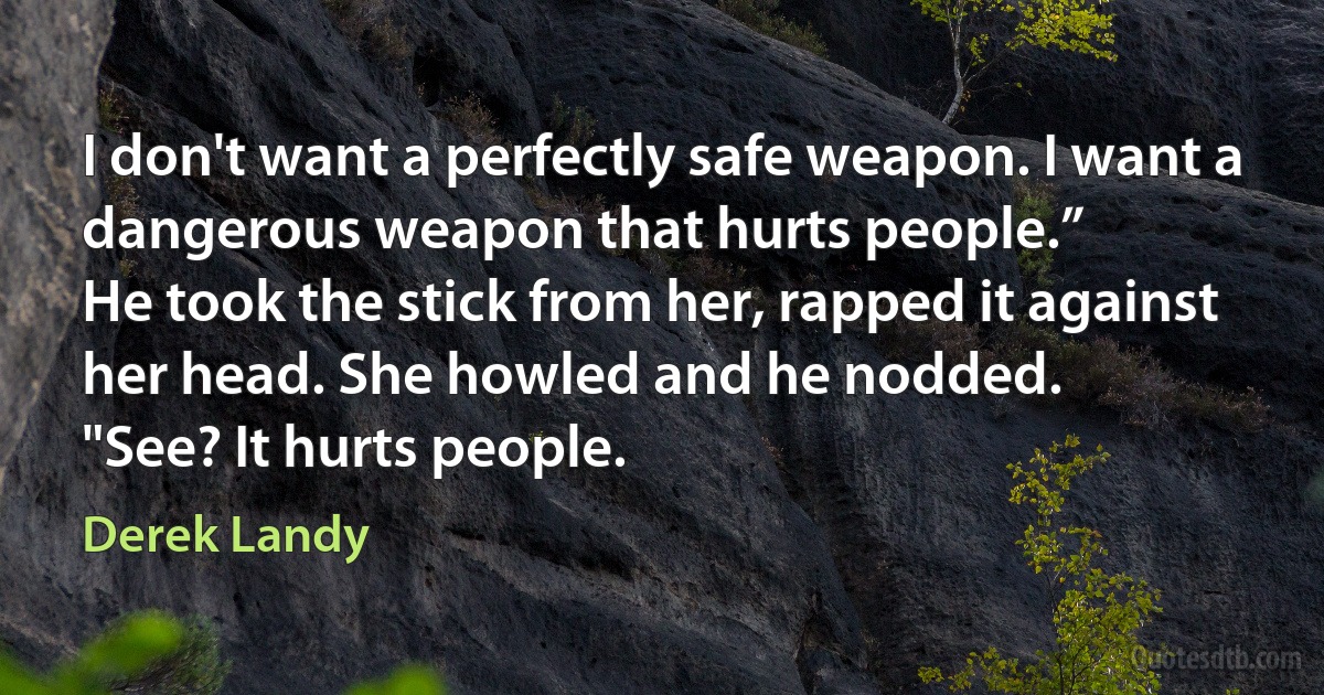 I don't want a perfectly safe weapon. I want a dangerous weapon that hurts people.”
He took the stick from her, rapped it against her head. She howled and he nodded.
"See? It hurts people. (Derek Landy)