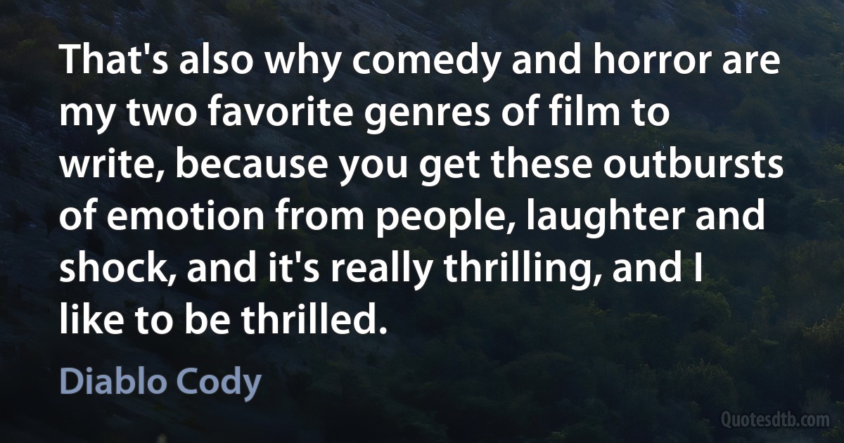 That's also why comedy and horror are my two favorite genres of film to write, because you get these outbursts of emotion from people, laughter and shock, and it's really thrilling, and I like to be thrilled. (Diablo Cody)