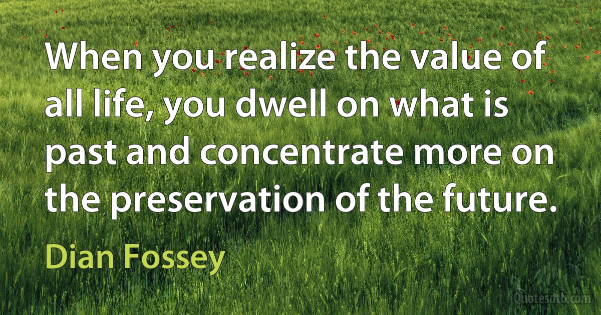 When you realize the value of all life, you dwell on what is past and concentrate more on the preservation of the future. (Dian Fossey)