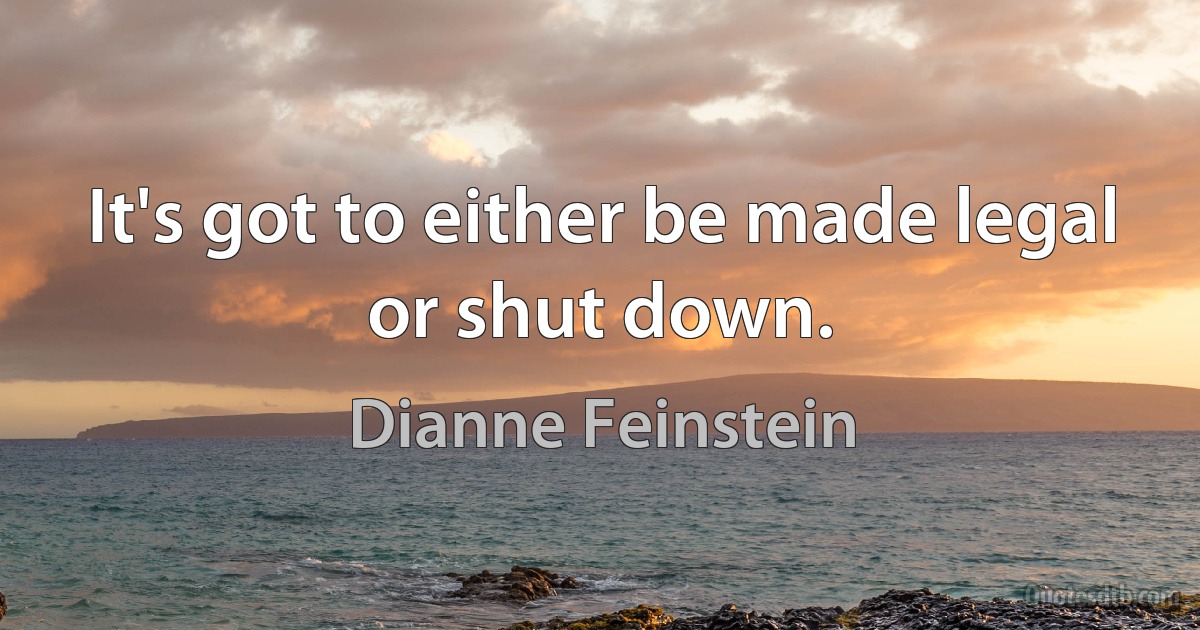 It's got to either be made legal or shut down. (Dianne Feinstein)