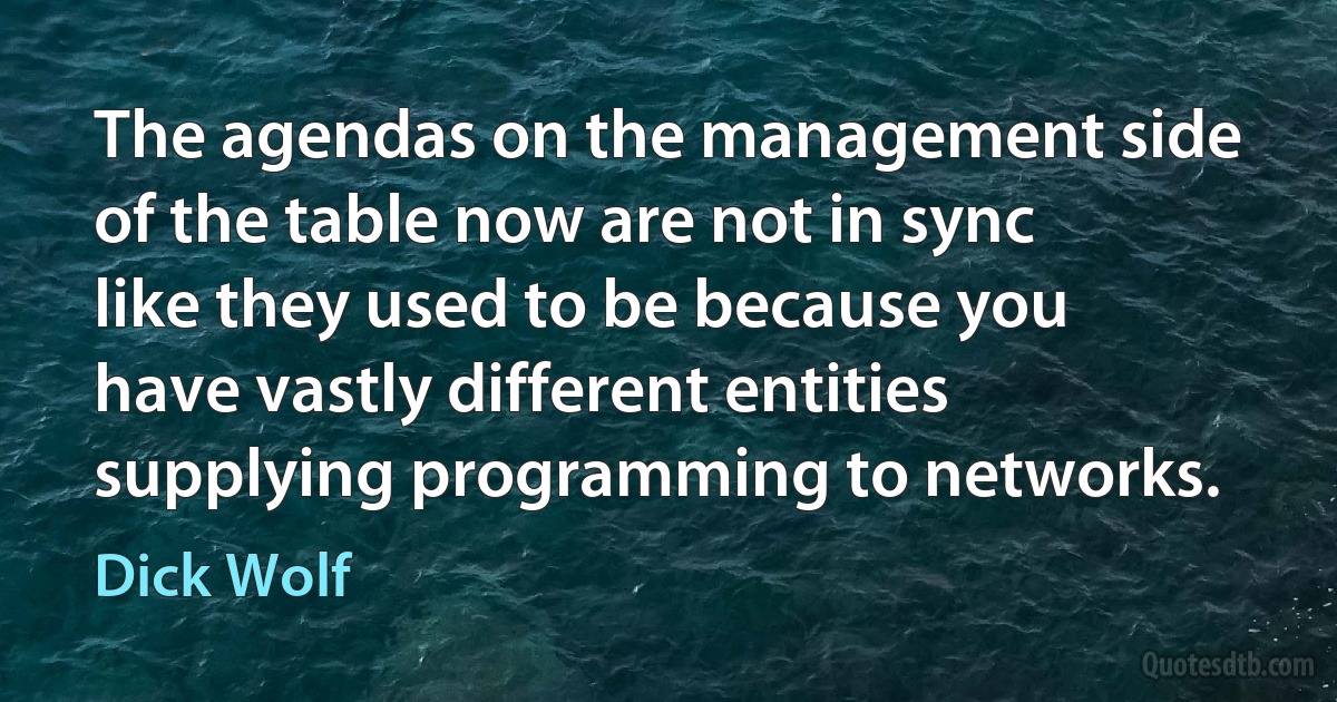 The agendas on the management side of the table now are not in sync like they used to be because you have vastly different entities supplying programming to networks. (Dick Wolf)