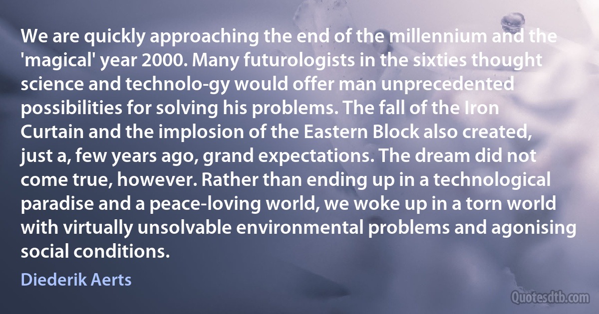 We are quickly approaching the end of the millennium and the 'magical' year 2000. Many futurologists in the sixties thought science and technolo­gy would offer man unprecedented possibilities for solving his problems. The fall of the Iron Curtain and the implosion of the Eastern Block also created, just a, few years ago, grand expectations. The dream did not come true, however. Rather than ending up in a technological paradise and a peace-loving world, we woke up in a torn world with virtually unsolvable environmental problems and agonising social conditions. (Diederik Aerts)