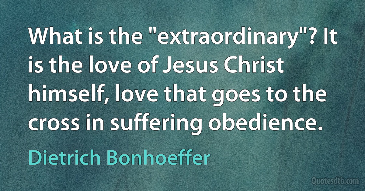 What is the "extraordinary"? It is the love of Jesus Christ himself, love that goes to the cross in suffering obedience. (Dietrich Bonhoeffer)