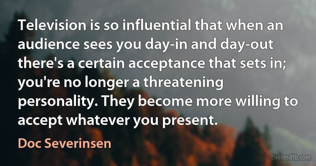 Television is so influential that when an audience sees you day-in and day-out there's a certain acceptance that sets in; you're no longer a threatening personality. They become more willing to accept whatever you present. (Doc Severinsen)