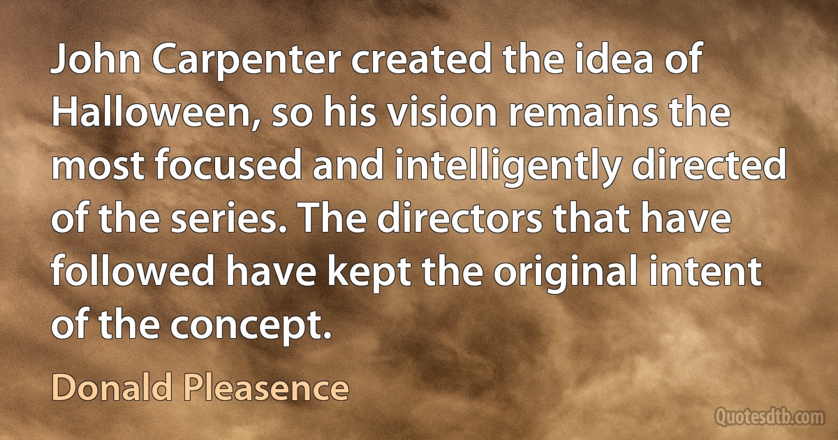 John Carpenter created the idea of Halloween, so his vision remains the most focused and intelligently directed of the series. The directors that have followed have kept the original intent of the concept. (Donald Pleasence)