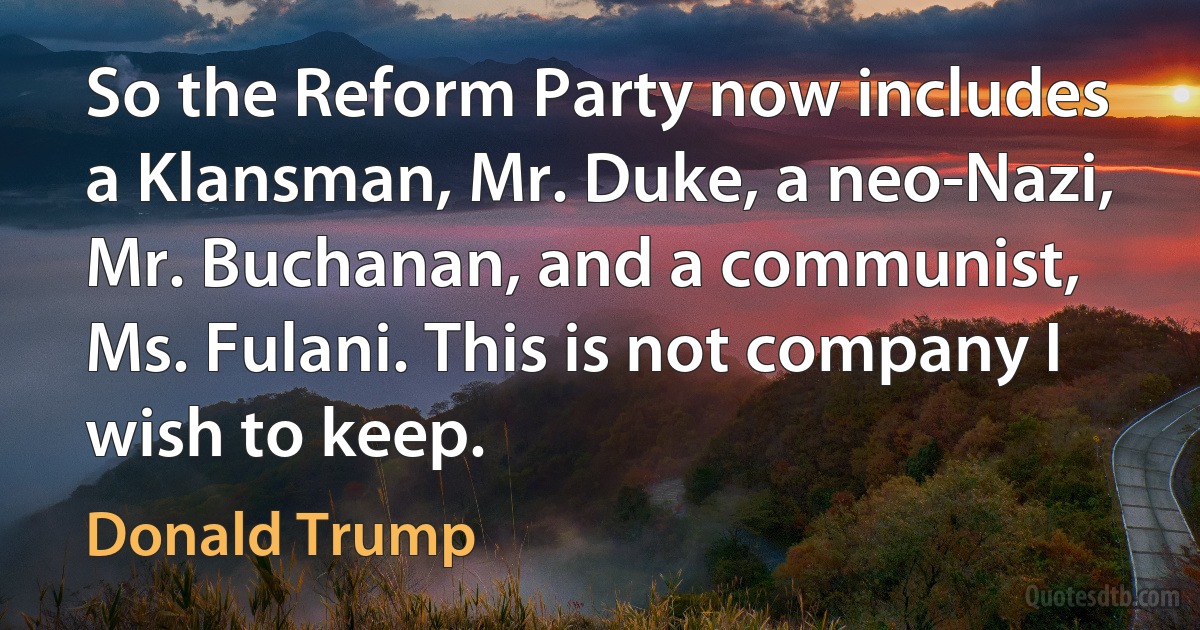 So the Reform Party now includes a Klansman, Mr. Duke, a neo-Nazi, Mr. Buchanan, and a communist, Ms. Fulani. This is not company I wish to keep. (Donald Trump)