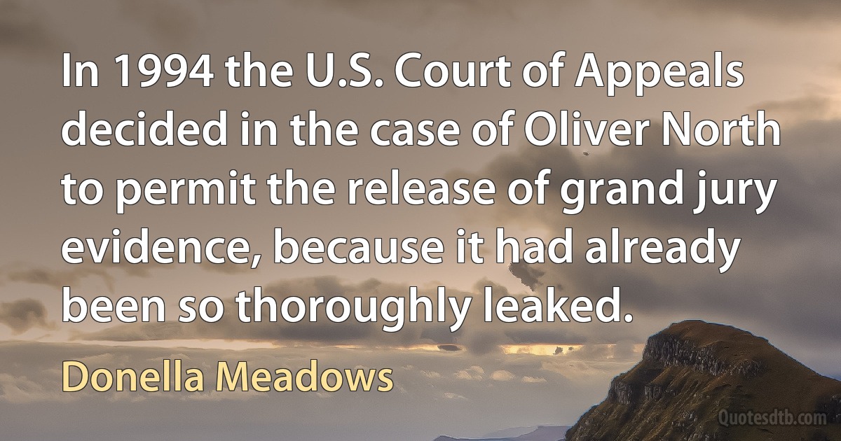 In 1994 the U.S. Court of Appeals decided in the case of Oliver North to permit the release of grand jury evidence, because it had already been so thoroughly leaked. (Donella Meadows)