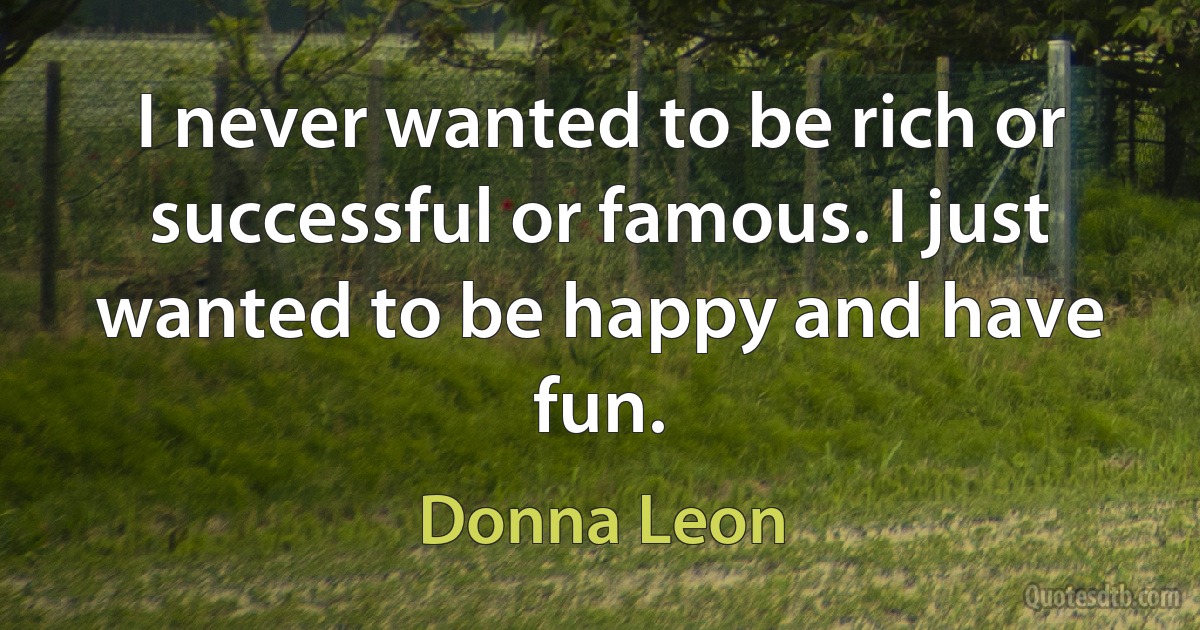 I never wanted to be rich or successful or famous. I just wanted to be happy and have fun. (Donna Leon)