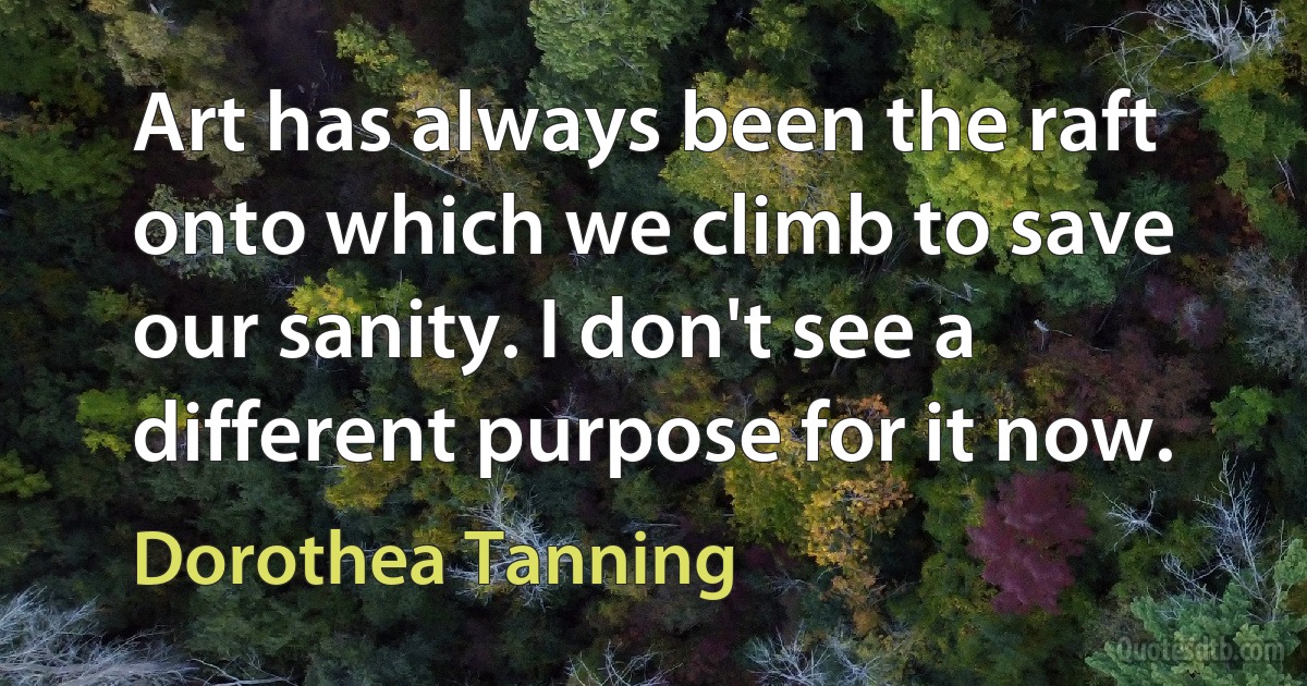 Art has always been the raft onto which we climb to save our sanity. I don't see a different purpose for it now. (Dorothea Tanning)