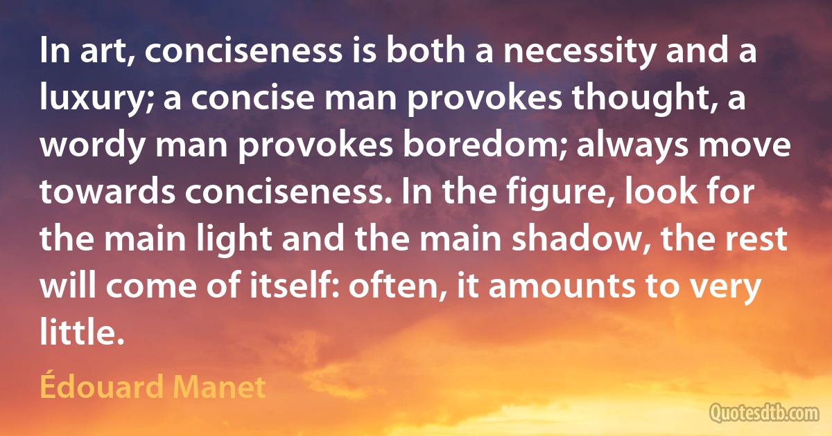 In art, conciseness is both a necessity and a luxury; a concise man provokes thought, a wordy man provokes boredom; always move towards conciseness. In the figure, look for the main light and the main shadow, the rest will come of itself: often, it amounts to very little. (Édouard Manet)