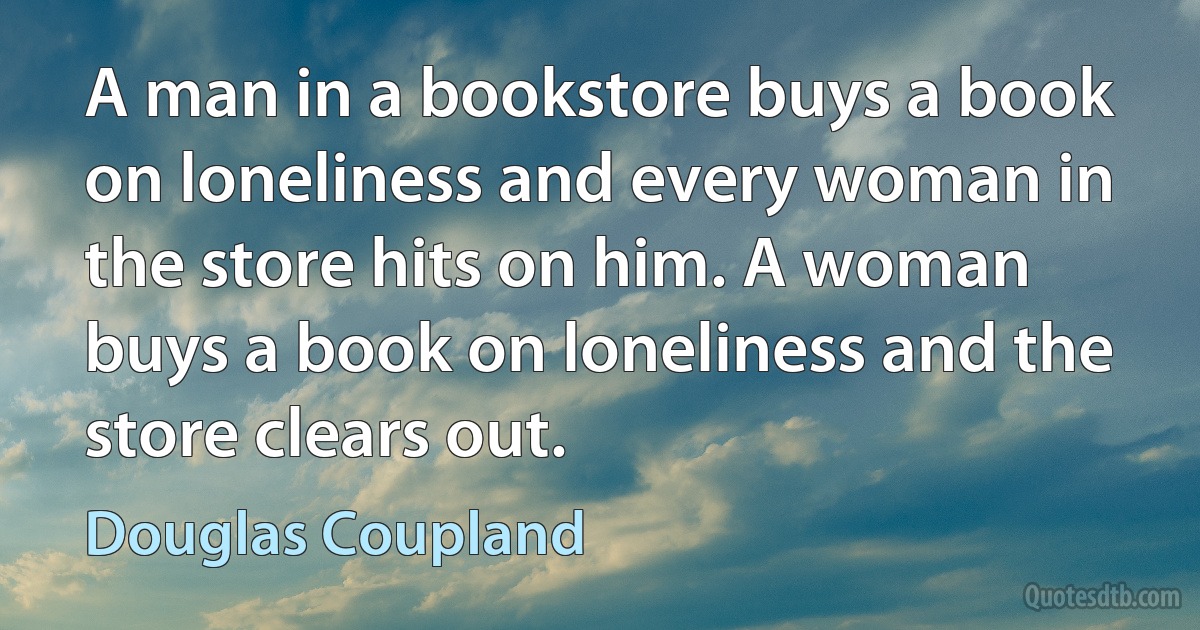 A man in a bookstore buys a book on loneliness and every woman in the store hits on him. A woman buys a book on loneliness and the store clears out. (Douglas Coupland)