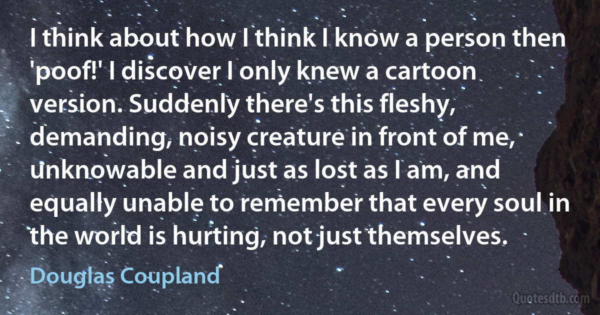 I think about how I think I know a person then 'poof!' I discover I only knew a cartoon version. Suddenly there's this fleshy, demanding, noisy creature in front of me, unknowable and just as lost as I am, and equally unable to remember that every soul in the world is hurting, not just themselves. (Douglas Coupland)