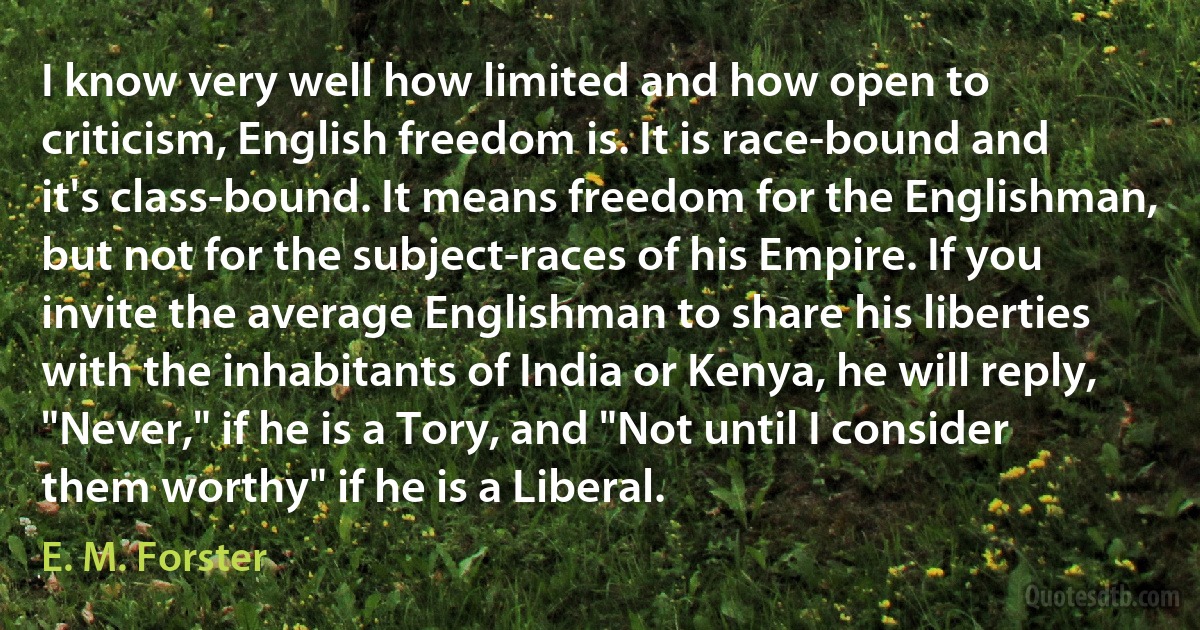 I know very well how limited and how open to criticism, English freedom is. It is race-bound and it's class-bound. It means freedom for the Englishman, but not for the subject-races of his Empire. If you invite the average Englishman to share his liberties with the inhabitants of India or Kenya, he will reply, "Never," if he is a Tory, and "Not until I consider them worthy" if he is a Liberal. (E. M. Forster)