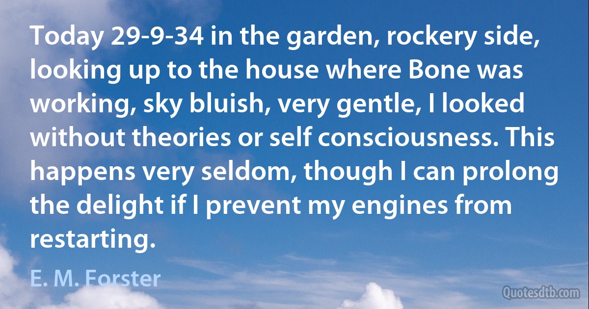 Today 29-9-34 in the garden, rockery side, looking up to the house where Bone was working, sky bluish, very gentle, I looked without theories or self consciousness. This happens very seldom, though I can prolong the delight if I prevent my engines from restarting. (E. M. Forster)