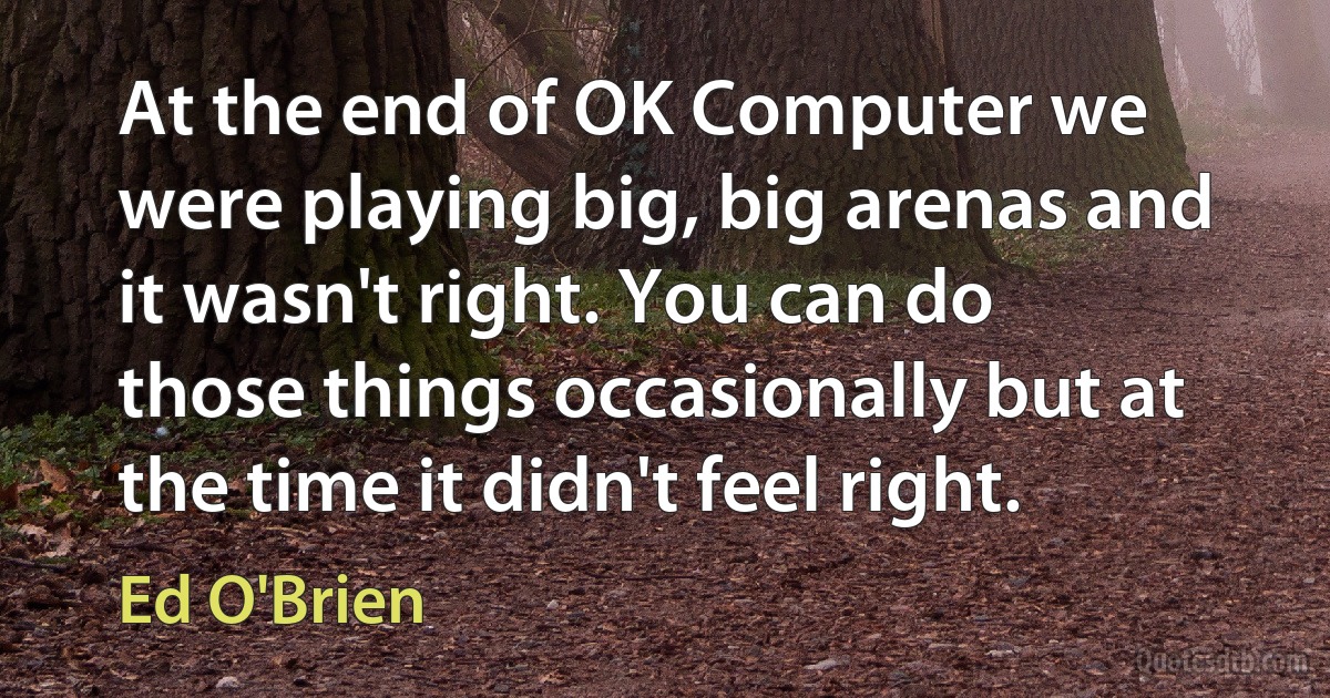 At the end of OK Computer we were playing big, big arenas and it wasn't right. You can do those things occasionally but at the time it didn't feel right. (Ed O'Brien)