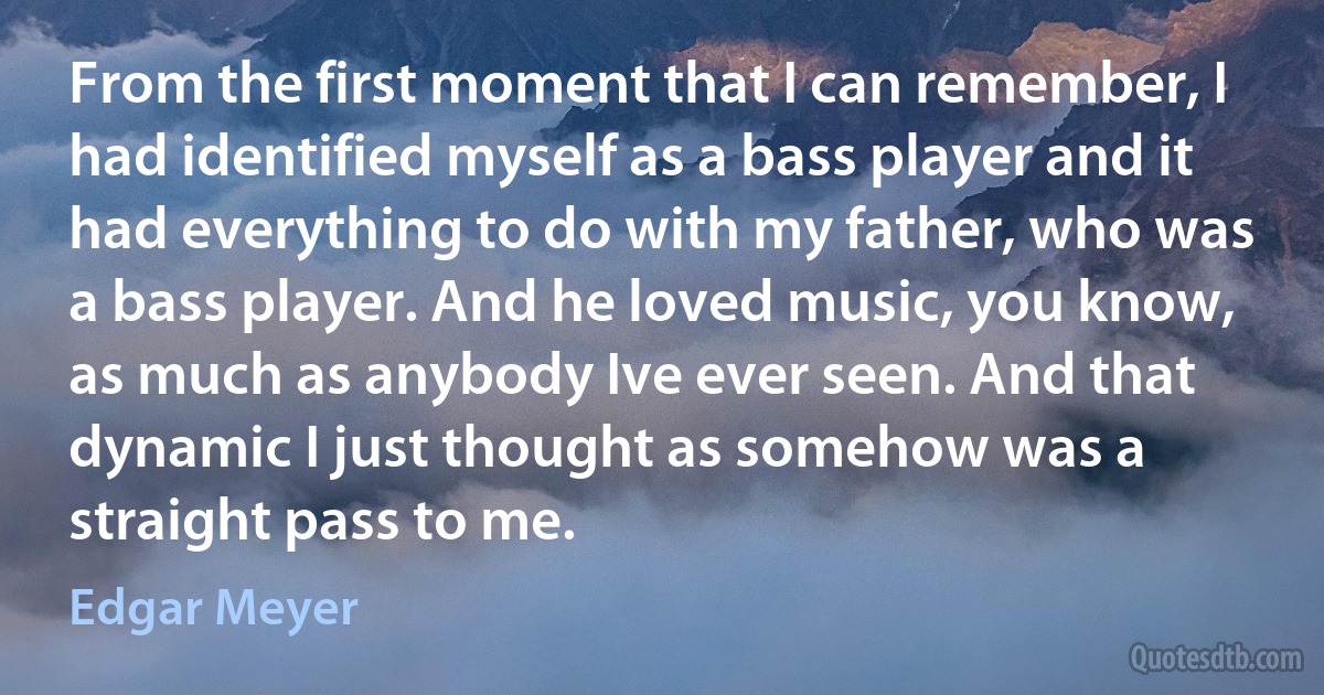 From the first moment that I can remember, I had identified myself as a bass player and it had everything to do with my father, who was a bass player. And he loved music, you know, as much as anybody Ive ever seen. And that dynamic I just thought as somehow was a straight pass to me. (Edgar Meyer)