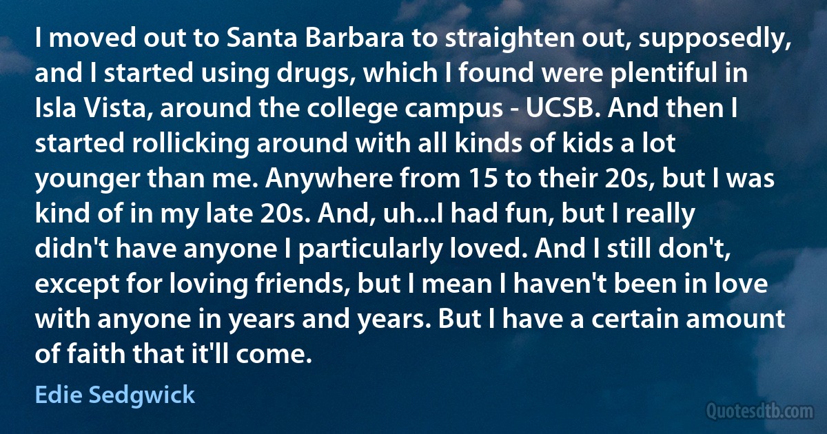 I moved out to Santa Barbara to straighten out, supposedly, and I started using drugs, which I found were plentiful in Isla Vista, around the college campus - UCSB. And then I started rollicking around with all kinds of kids a lot younger than me. Anywhere from 15 to their 20s, but I was kind of in my late 20s. And, uh...I had fun, but I really didn't have anyone I particularly loved. And I still don't, except for loving friends, but I mean I haven't been in love with anyone in years and years. But I have a certain amount of faith that it'll come. (Edie Sedgwick)