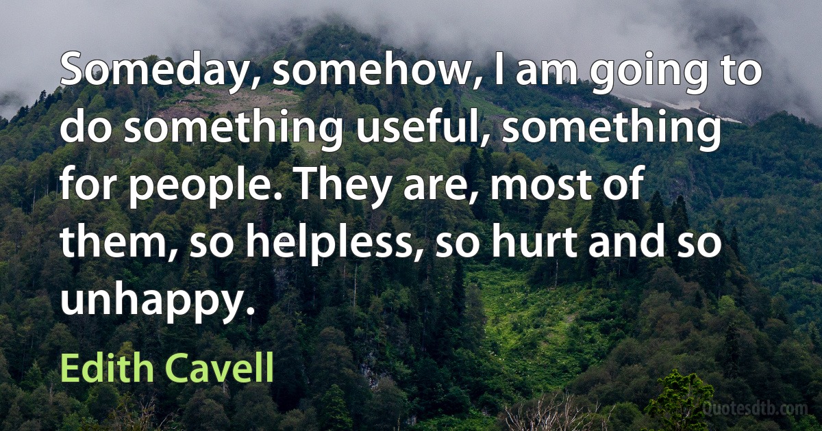 Someday, somehow, I am going to do something useful, something for people. They are, most of them, so helpless, so hurt and so unhappy. (Edith Cavell)