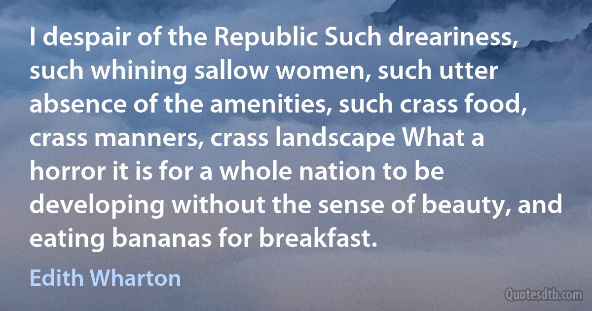 I despair of the Republic Such dreariness, such whining sallow women, such utter absence of the amenities, such crass food, crass manners, crass landscape What a horror it is for a whole nation to be developing without the sense of beauty, and eating bananas for breakfast. (Edith Wharton)