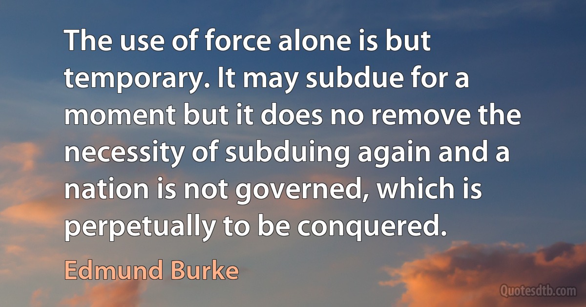 The use of force alone is but temporary. It may subdue for a moment but it does no remove the necessity of subduing again and a nation is not governed, which is perpetually to be conquered. (Edmund Burke)