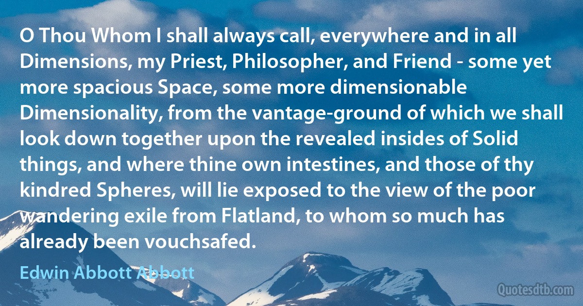 O Thou Whom I shall always call, everywhere and in all Dimensions, my Priest, Philosopher, and Friend - some yet more spacious Space, some more dimensionable Dimensionality, from the vantage-ground of which we shall look down together upon the revealed insides of Solid things, and where thine own intestines, and those of thy kindred Spheres, will lie exposed to the view of the poor wandering exile from Flatland, to whom so much has already been vouchsafed. (Edwin Abbott Abbott)