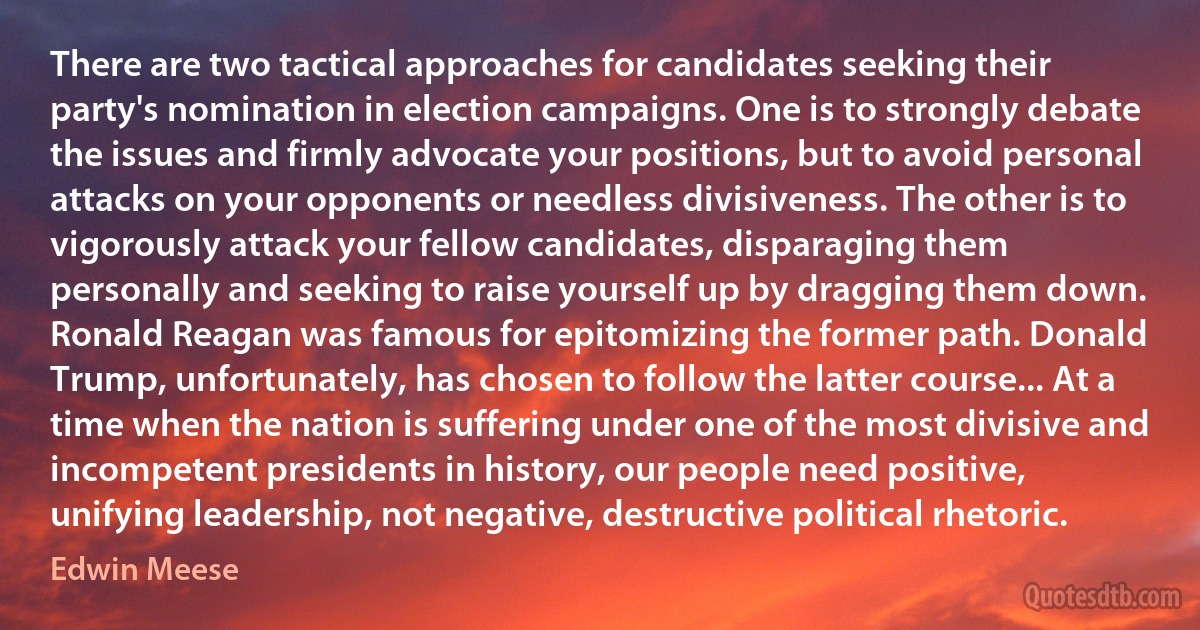 There are two tactical approaches for candidates seeking their party's nomination in election campaigns. One is to strongly debate the issues and firmly advocate your positions, but to avoid personal attacks on your opponents or needless divisiveness. The other is to vigorously attack your fellow candidates, disparaging them personally and seeking to raise yourself up by dragging them down. Ronald Reagan was famous for epitomizing the former path. Donald Trump, unfortunately, has chosen to follow the latter course... At a time when the nation is suffering under one of the most divisive and incompetent presidents in history, our people need positive, unifying leadership, not negative, destructive political rhetoric. (Edwin Meese)