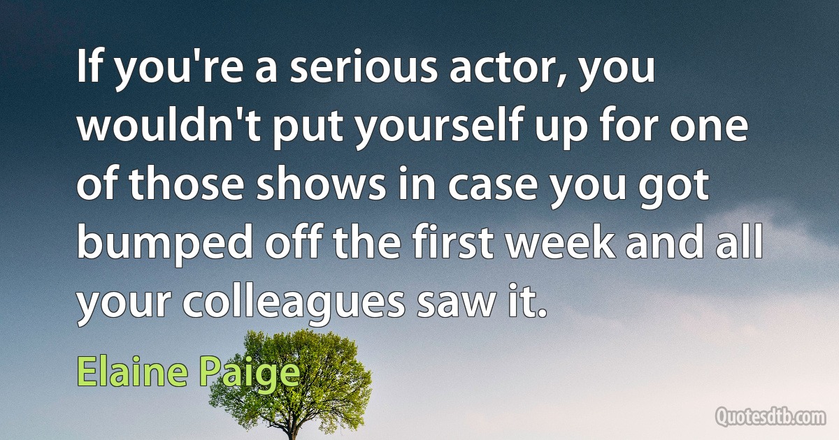 If you're a serious actor, you wouldn't put yourself up for one of those shows in case you got bumped off the first week and all your colleagues saw it. (Elaine Paige)