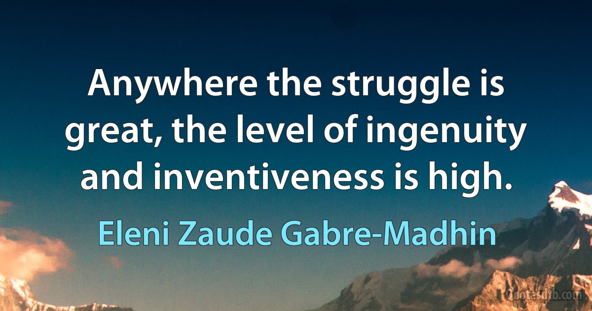 Anywhere the struggle is great, the level of ingenuity and inventiveness is high. (Eleni Zaude Gabre-Madhin)