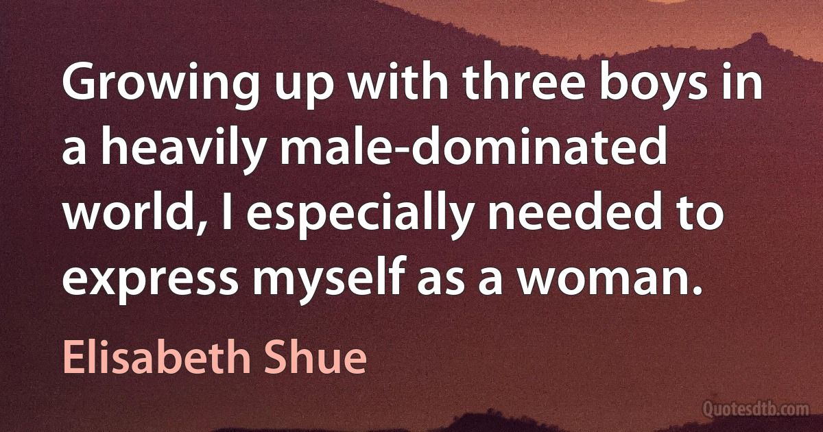 Growing up with three boys in a heavily male-dominated world, I especially needed to express myself as a woman. (Elisabeth Shue)