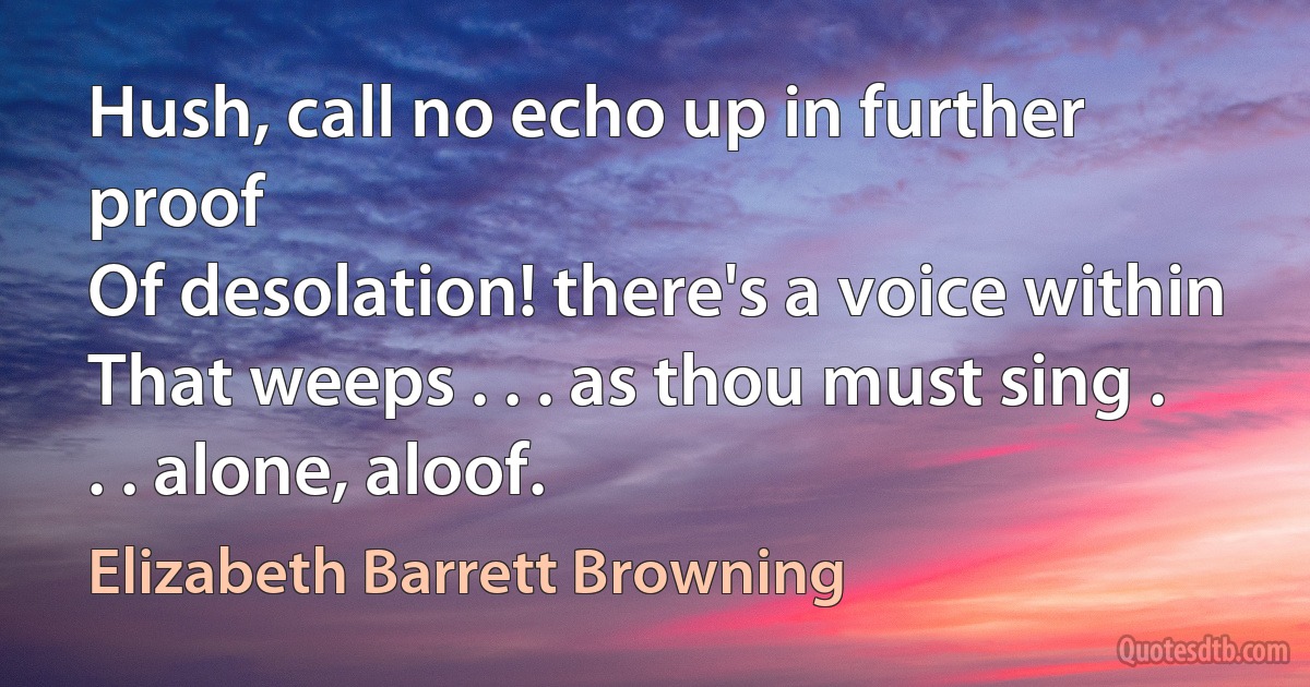 Hush, call no echo up in further proof
Of desolation! there's a voice within
That weeps . . . as thou must sing . . . alone, aloof. (Elizabeth Barrett Browning)