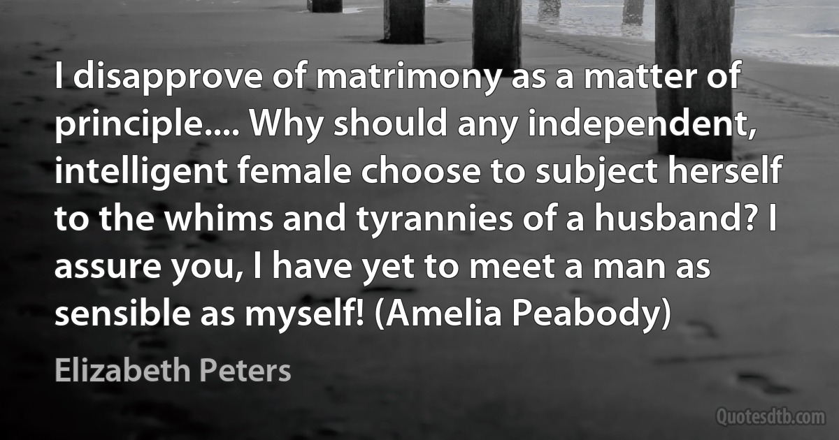 I disapprove of matrimony as a matter of principle.... Why should any independent, intelligent female choose to subject herself to the whims and tyrannies of a husband? I assure you, I have yet to meet a man as sensible as myself! (Amelia Peabody) (Elizabeth Peters)