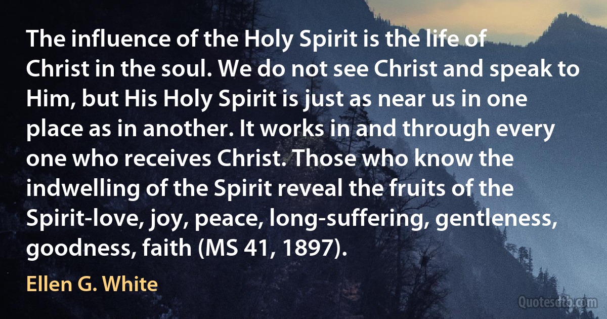 The influence of the Holy Spirit is the life of Christ in the soul. We do not see Christ and speak to Him, but His Holy Spirit is just as near us in one place as in another. It works in and through every one who receives Christ. Those who know the indwelling of the Spirit reveal the fruits of the Spirit-love, joy, peace, long-suffering, gentleness, goodness, faith (MS 41, 1897). (Ellen G. White)