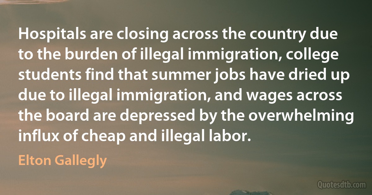 Hospitals are closing across the country due to the burden of illegal immigration, college students find that summer jobs have dried up due to illegal immigration, and wages across the board are depressed by the overwhelming influx of cheap and illegal labor. (Elton Gallegly)