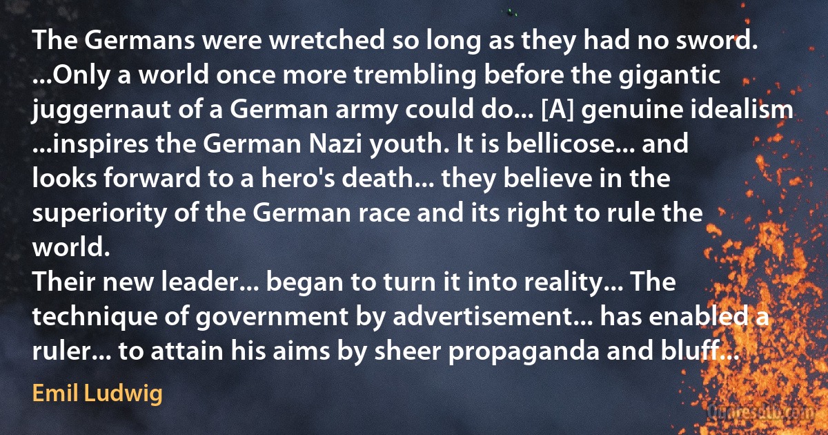 The Germans were wretched so long as they had no sword. ...Only a world once more trembling before the gigantic juggernaut of a German army could do... [A] genuine idealism ...inspires the German Nazi youth. It is bellicose... and looks forward to a hero's death... they believe in the superiority of the German race and its right to rule the world.
Their new leader... began to turn it into reality... The technique of government by advertisement... has enabled a ruler... to attain his aims by sheer propaganda and bluff... (Emil Ludwig)