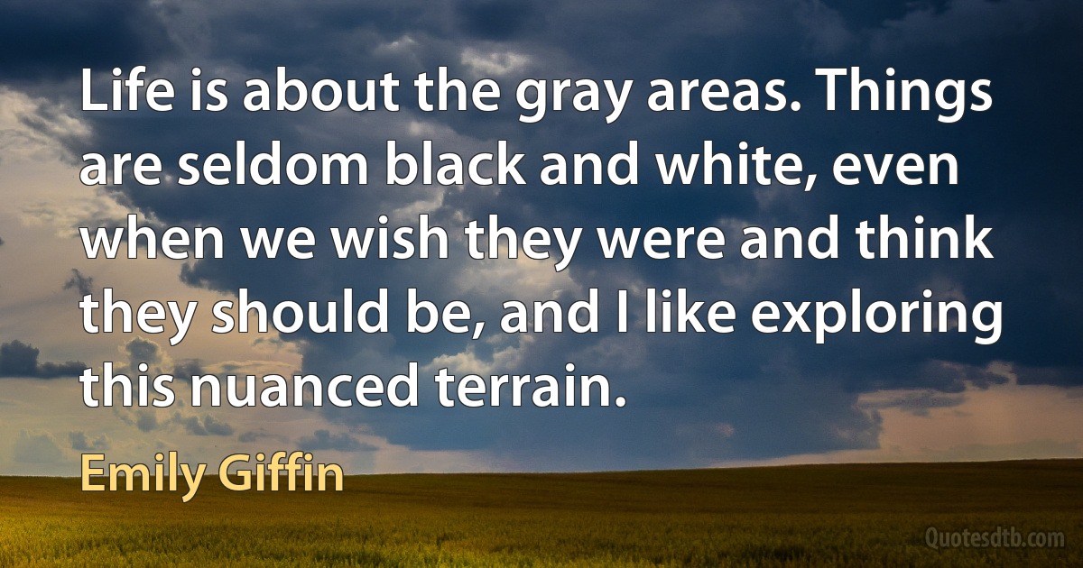 Life is about the gray areas. Things are seldom black and white, even when we wish they were and think they should be, and I like exploring this nuanced terrain. (Emily Giffin)