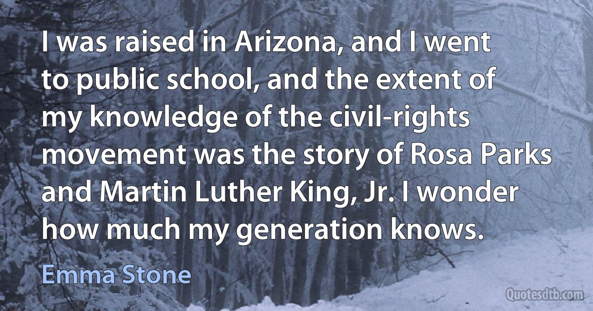 I was raised in Arizona, and I went to public school, and the extent of my knowledge of the civil-rights movement was the story of Rosa Parks and Martin Luther King, Jr. I wonder how much my generation knows. (Emma Stone)